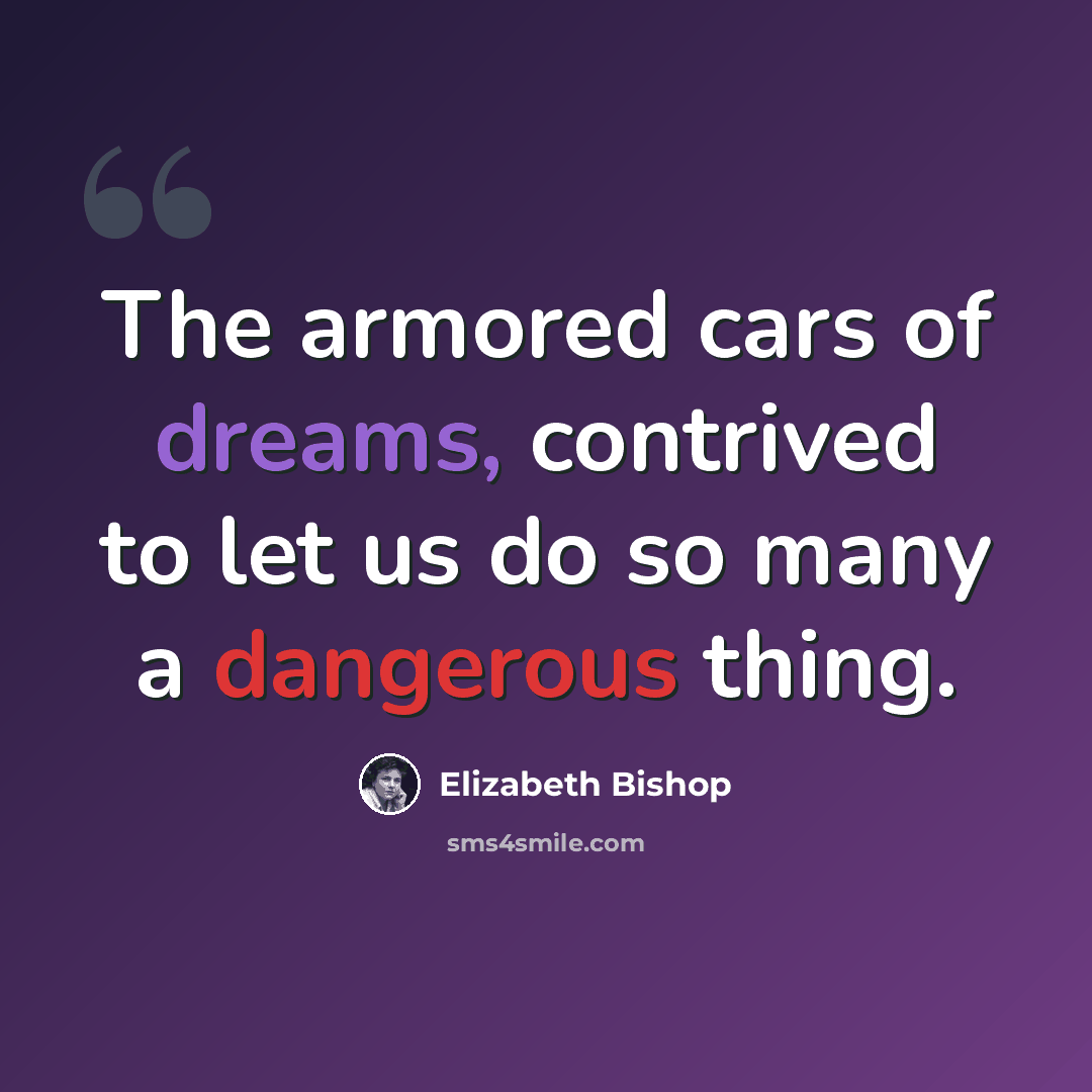 “The armored cars of dreams, contrived to let us do so many a dangerous thing.” quote by Elizabeth Bishop