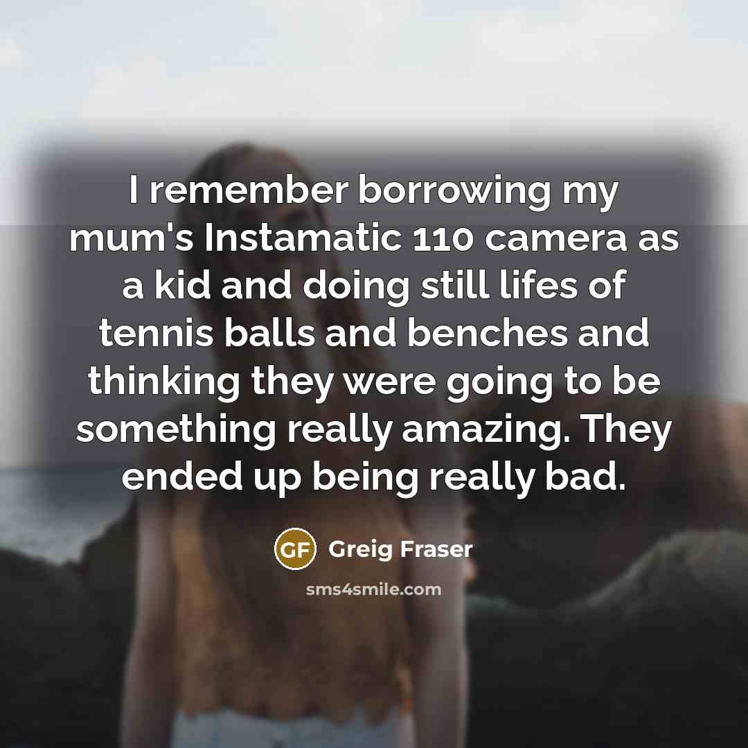 “I remember borrowing my mum's Instamatic 110 camera as a kid and doing still lifes of tennis balls and benches and thinking they were going to be something really amazing. They ended up being really bad.” quote by Greig Fraser