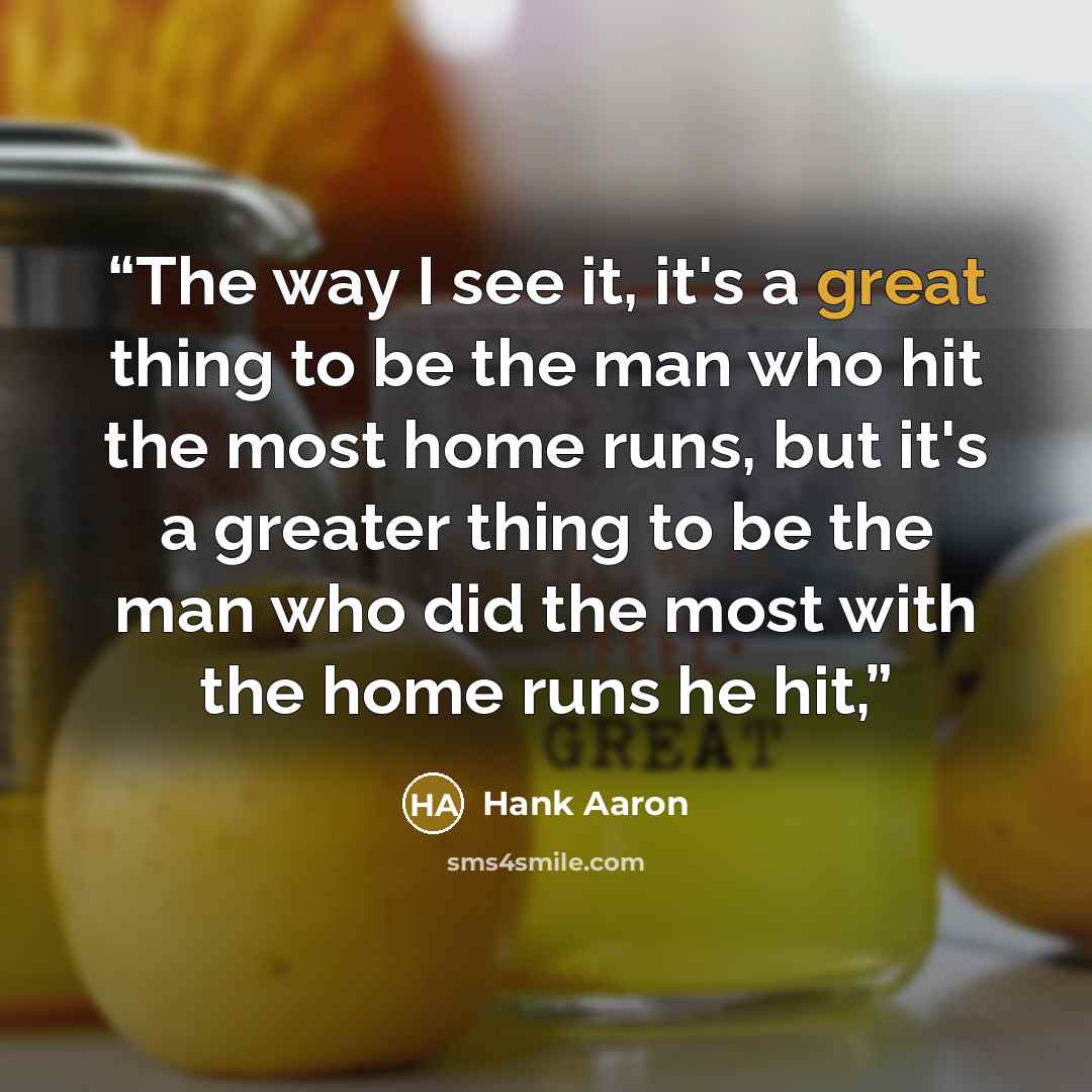 “The way I see it, it's a great thing to be the man who hit the most home runs, but it's a greater thing to be the man who did the most with the home runs he hit,” quote by Hank Aaron