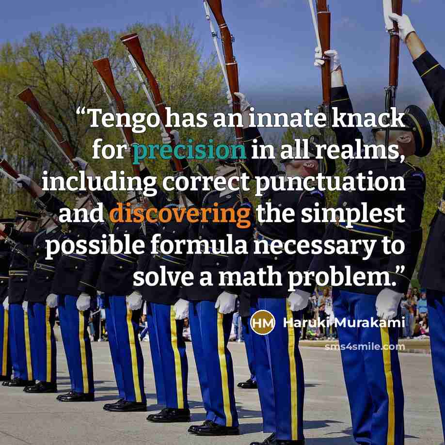 “Tengo has an innate knack for precision in all realms, including correct punctuation and discovering the simplest possible formula necessary to solve a math problem.” quote by Haruki Murakami