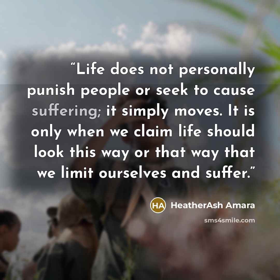 “Life does not personally punish people or seek to cause suffering; it simply moves. It is only when we claim life should look this way or that way that we limit ourselves and suffer.” quote by HeatherAsh Amara