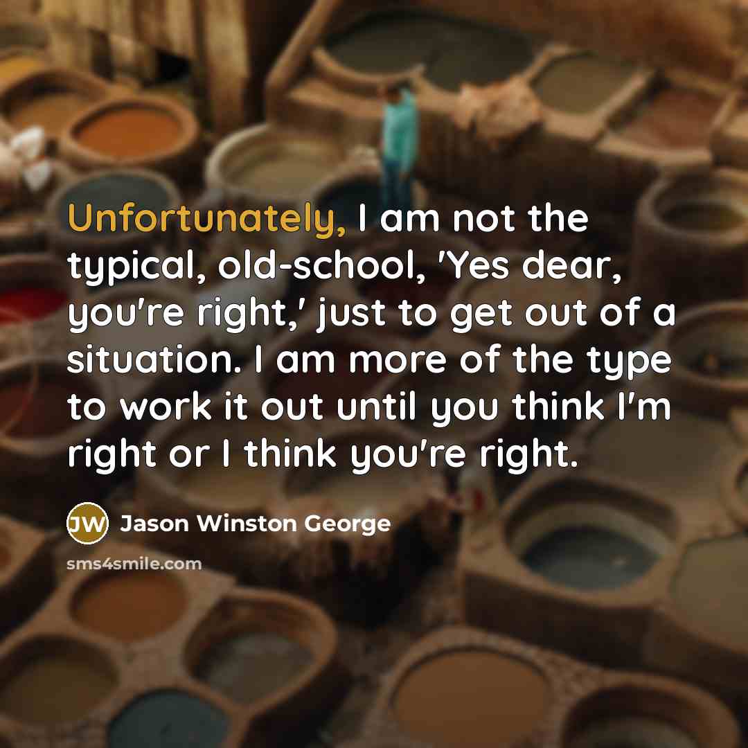 “Unfortunately, I am not the typical, old-school, 'Yes dear, you're right,' just to get out of a situation. I am more of the type to work it out until you think I'm right or I think you're right.” quote by Jason Winston George