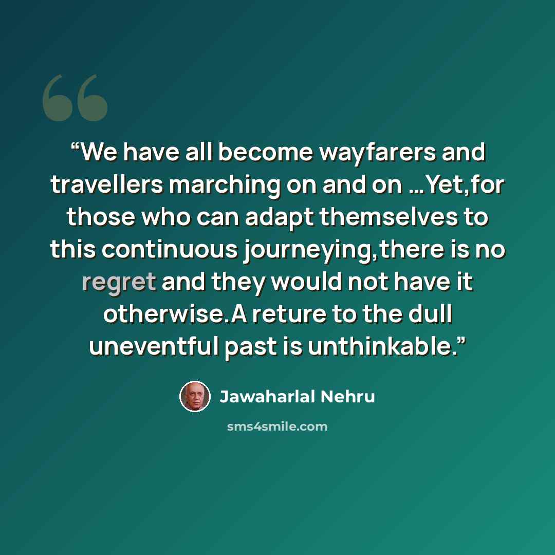 “We have all become wayfarers and travellers marching on and on …Yet,for those who can adapt themselves to this continuous journeying,there is no regret and they would not have it otherwise.A reture to the dull uneventful past is unthinkable.” quote by Jawaharlal Nehru