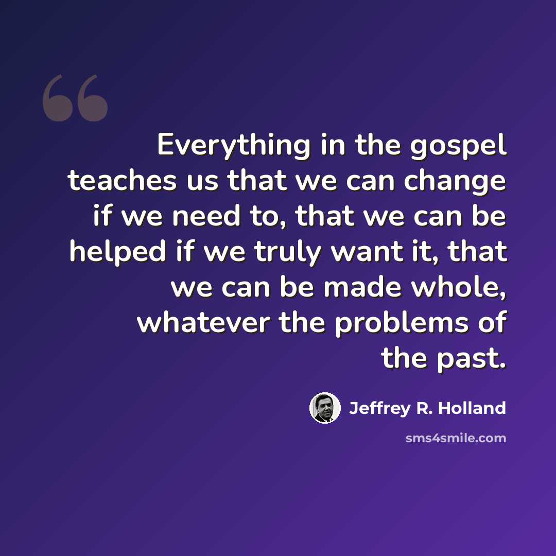 “Everything in the gospel teaches us that we can change if we need to, that we can be helped if we truly want it, that we can be made whole, whatever the problems of the past.” quote by Jeffrey R. Holland