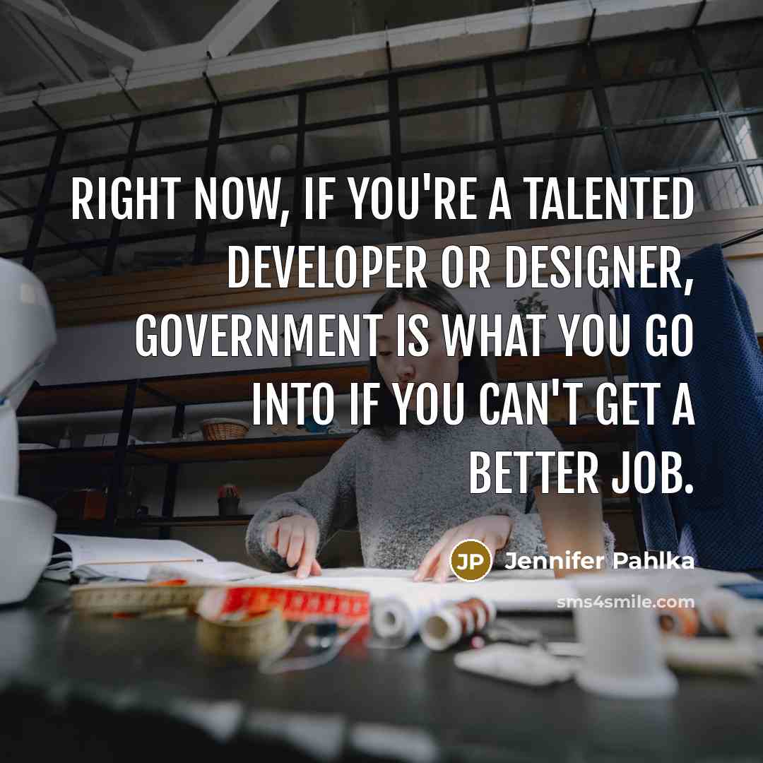 “Right now, if you're a talented developer or designer, government is what you go into if you can't get a better job.” quote by Jennifer Pahlka