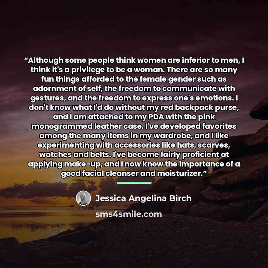 “Although some people think women are inferior to men, I think it's a privilege to be a woman. There are so many fun things afforded to the female gender such as adornment of self, the freedom to communicate with gestures, and the freedom to express one's emotions. I don't know what I'd do without…” quote by Jessica Angelina Birch