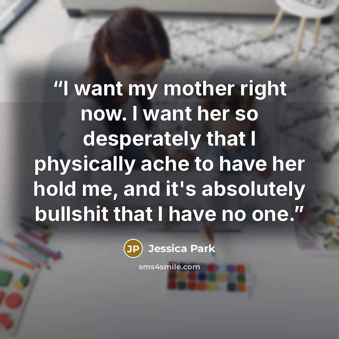 “I want my mother right now. I want her so desperately that I physically ache to have her hold me, and it's absolutely bullshit that I have no one.” quote by Jessica Park