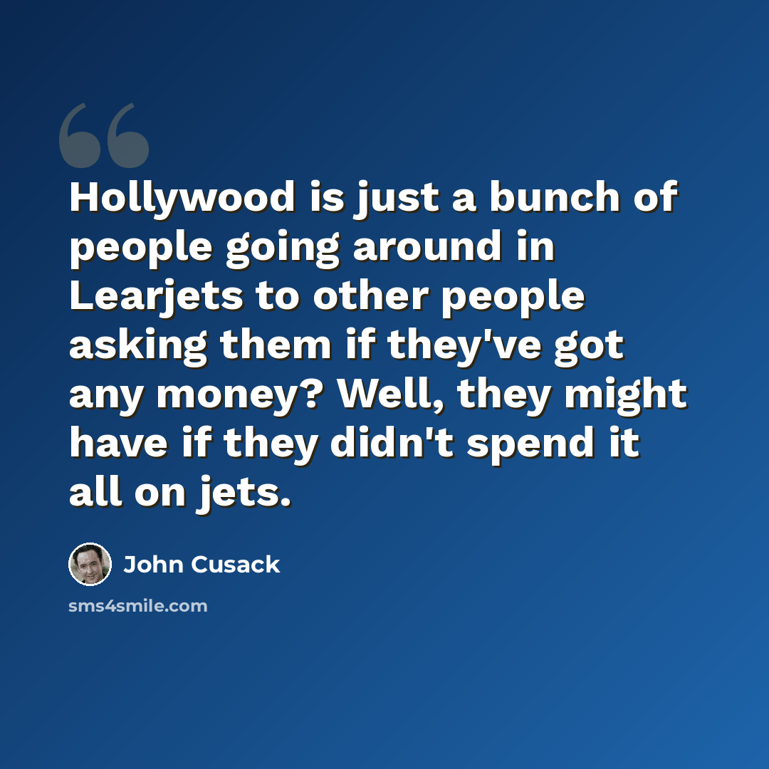 “Hollywood is just a bunch of people going around in Learjets to other people asking them if they've got any money? Well, they might have if they didn't spend it all on jets.” quote by John Cusack