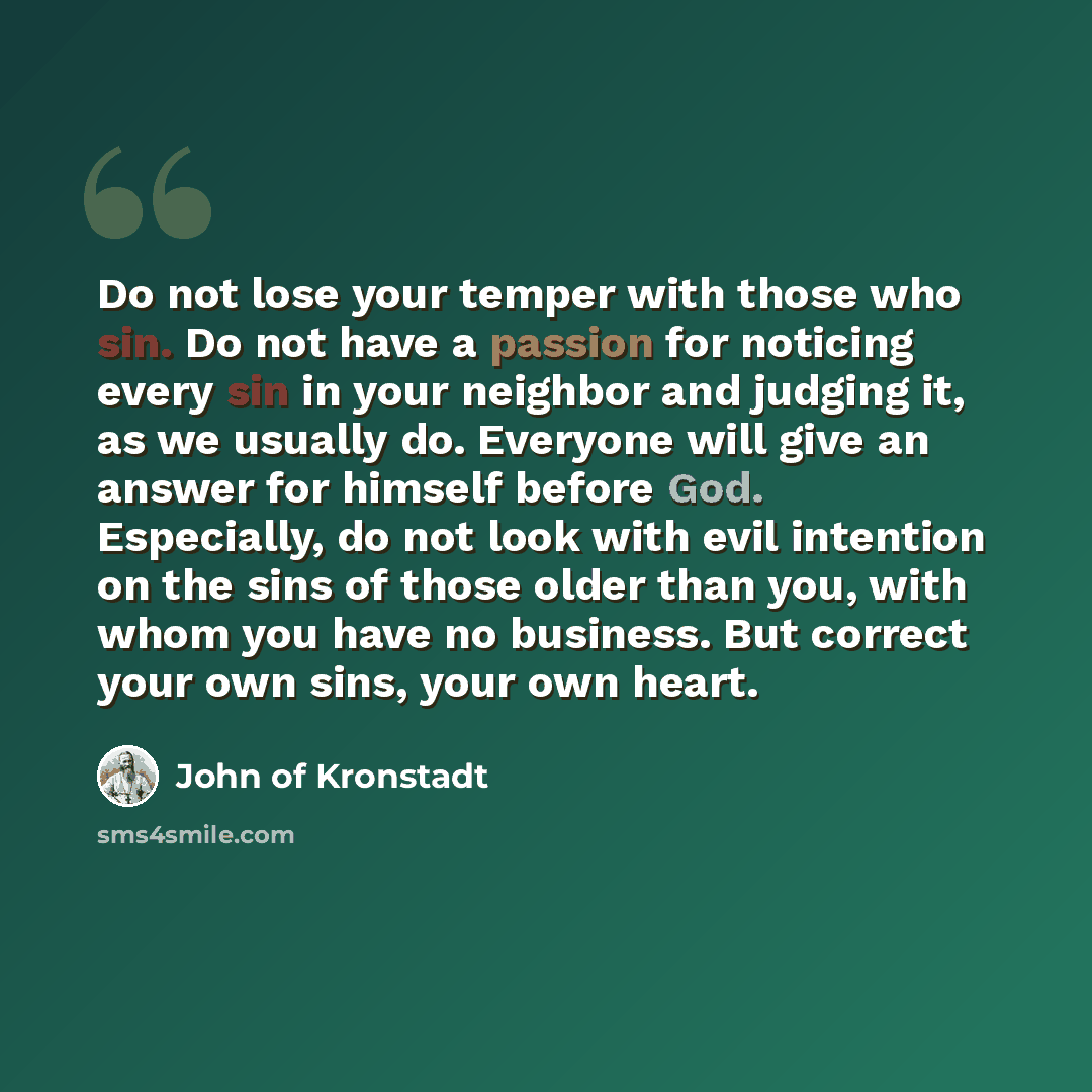 “Do not lose your temper with those who sin. Do not have a passion for noticing every sin in your neighbor and judging it, as we usually do. Everyone will give an answer for himself before God. Especially, do not look with evil intention on the sins of those older than you, with whom you have no…” quote by John of Kronstadt
