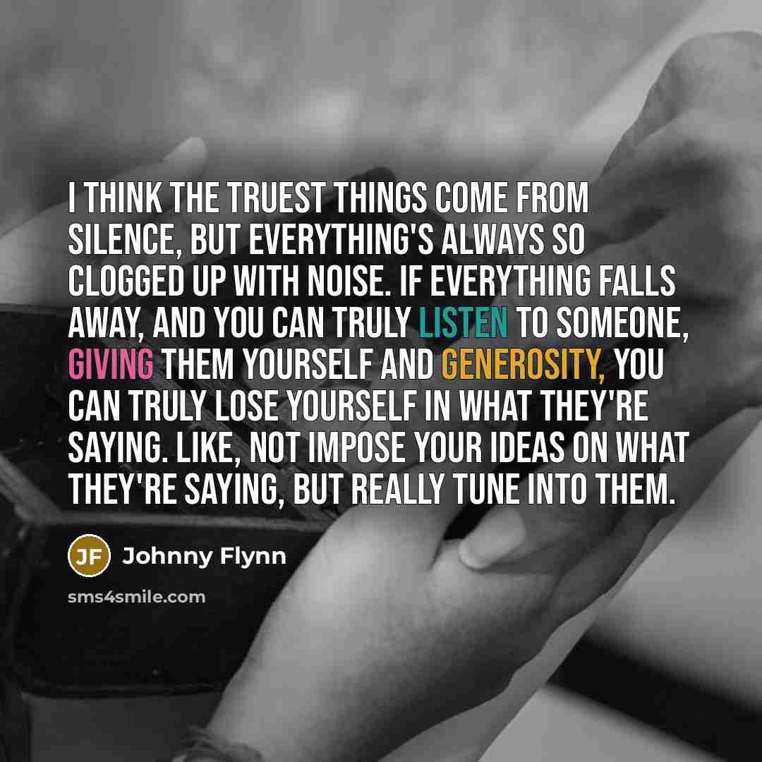“I think the truest things come from silence, but everything's always so clogged up with noise. If everything falls away, and you can truly listen to someone, giving them yourself and generosity, you can truly lose yourself in what they're saying. Like, not impose your ideas on what they're saying…” quote by Johnny Flynn