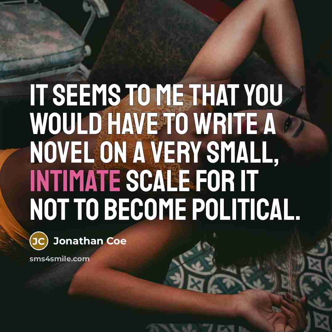 “It seems to me that you would have to write a novel on a very small, intimate scale for it not to become political.” quote by Jonathan Coe