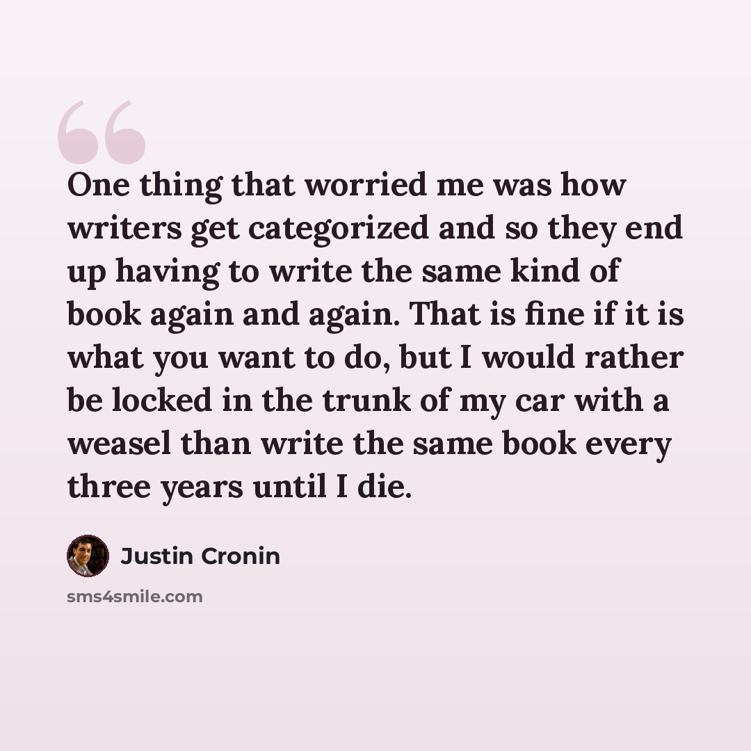 “One thing that worried me was how writers get categorized and so they end up having to write the same kind of book again and again. That is fine if it is what you want to do, but I would rather be locked in the trunk of my car with a weasel than write the same book every three years until I die.” quote by Justin Cronin