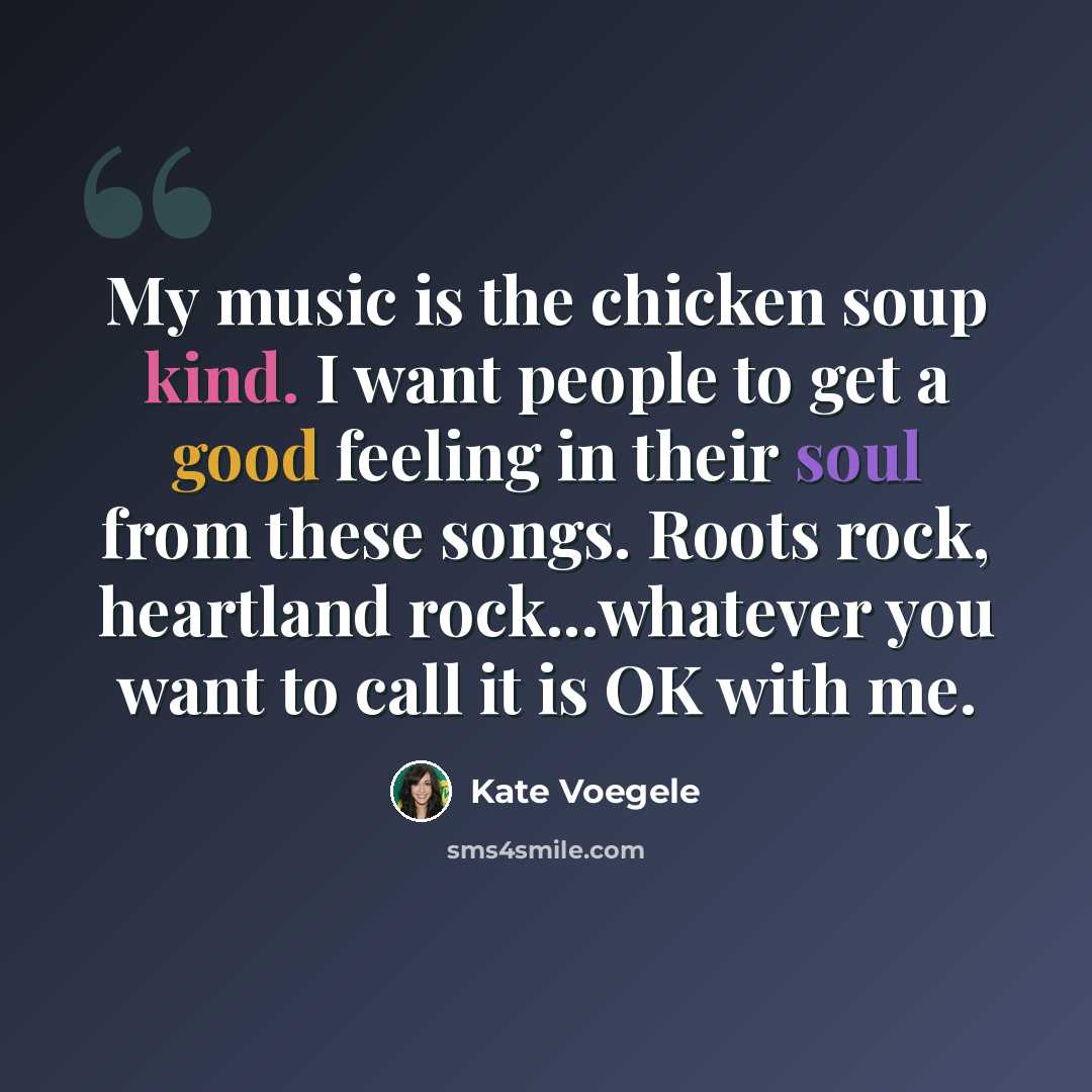 “My music is the chicken soup kind. I want people to get a good feeling in their soul from these songs. Roots rock, heartland rock...whatever you want to call it is OK with me.” quote by Kate Voegele