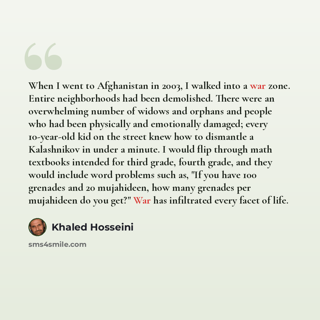 “When I went to Afghanistan in 2003, I walked into a war zone. Entire neighborhoods had been demolished. There were an overwhelming number of widows and orphans and people who had been physically and emotionally damaged; every 10-year-old kid on the street knew how to dismantle a Kalashnikov in…” quote by Khaled Hosseini