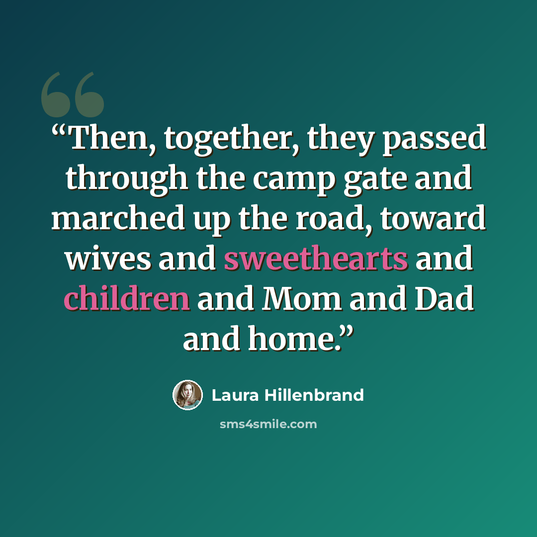 “Then, together, they passed through the camp gate and marched up the road, toward wives and sweethearts and children and Mom and Dad and home.” quote by Laura Hillenbrand
