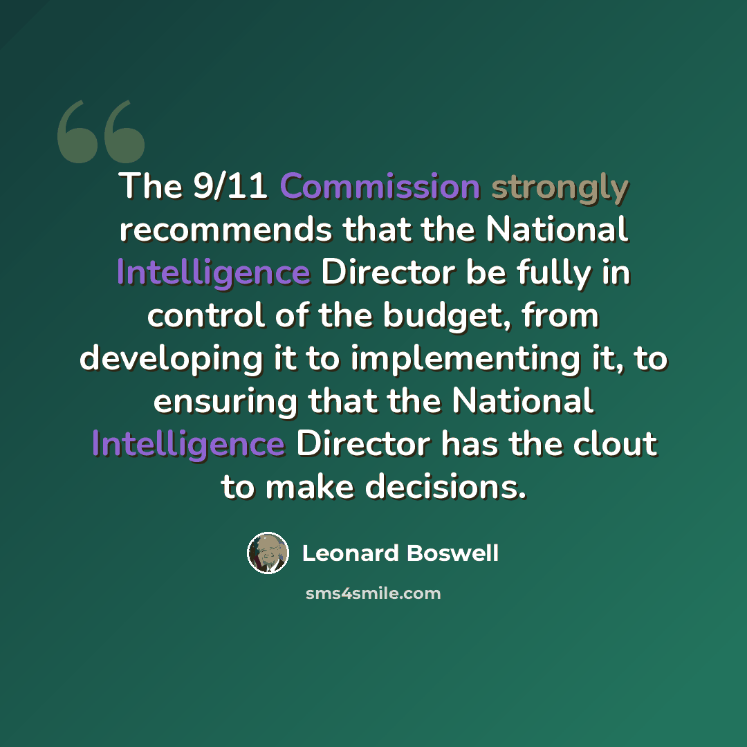 “The 9/11 Commission strongly recommends that the National Intelligence Director be fully in control of the budget, from developing it to implementing it, to ensuring that the National Intelligence Director has the clout to make decisions.” quote by Leonard Boswell