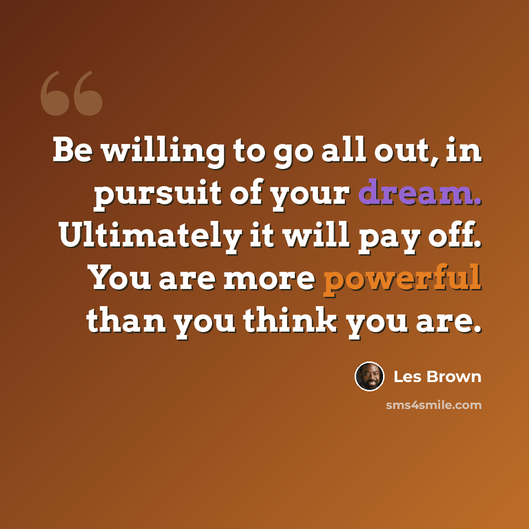 “Be willing to go all out, in pursuit of your dream. Ultimately it will pay off. You are more powerful than you think you are.” quote by Les Brown