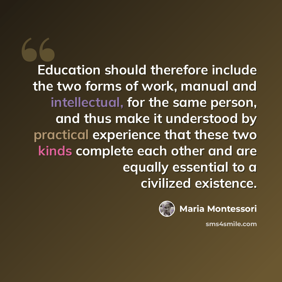 “Education should therefore include the two forms of work, manual and intellectual, for the same person, and thus make it understood by practical experience that these two kinds complete each other and are equally essential to a civilized existence.” quote by Maria Montessori