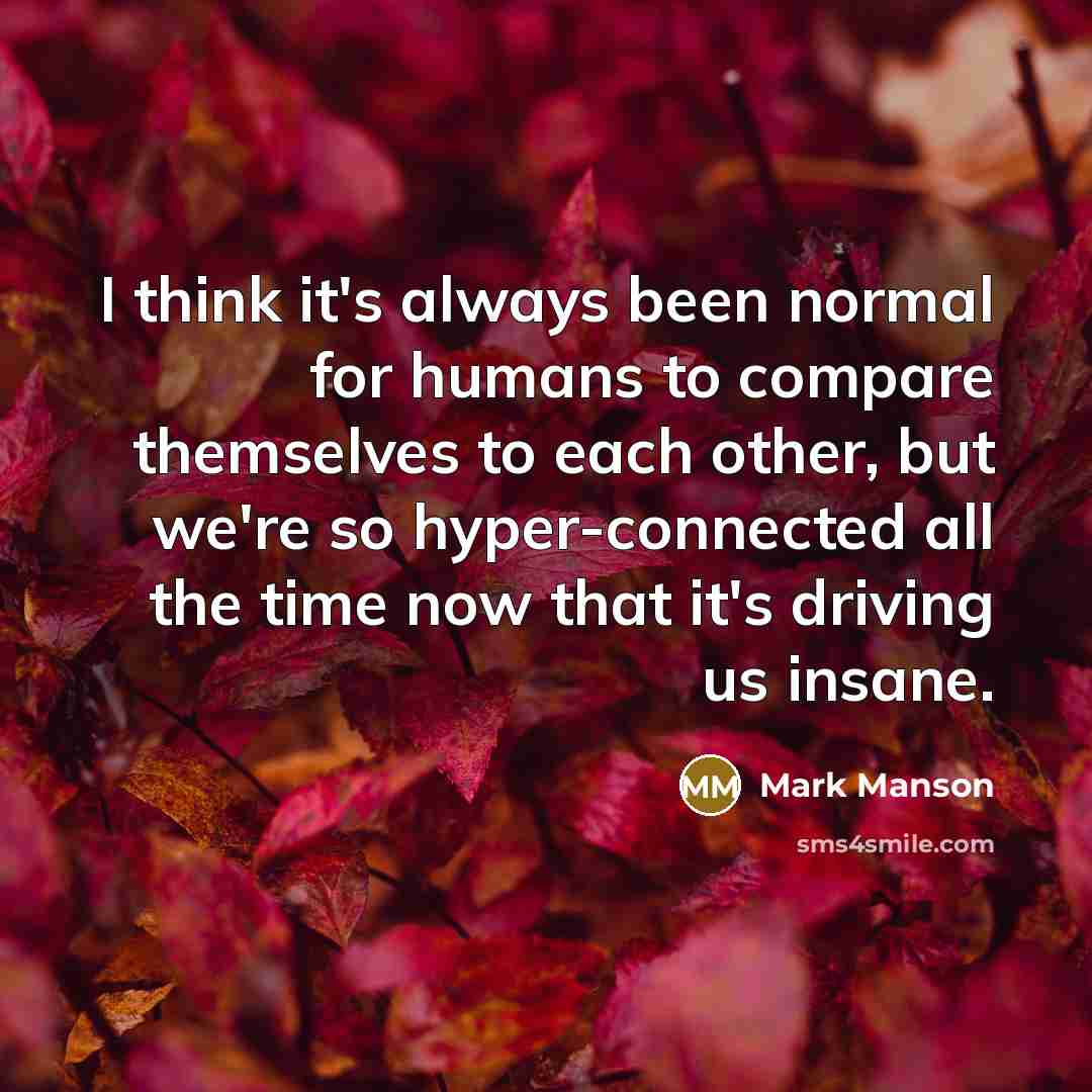 “I think it's always been normal for humans to compare themselves to each other, but we're so hyper-connected all the time now that it's driving us insane.” quote by Mark Manson