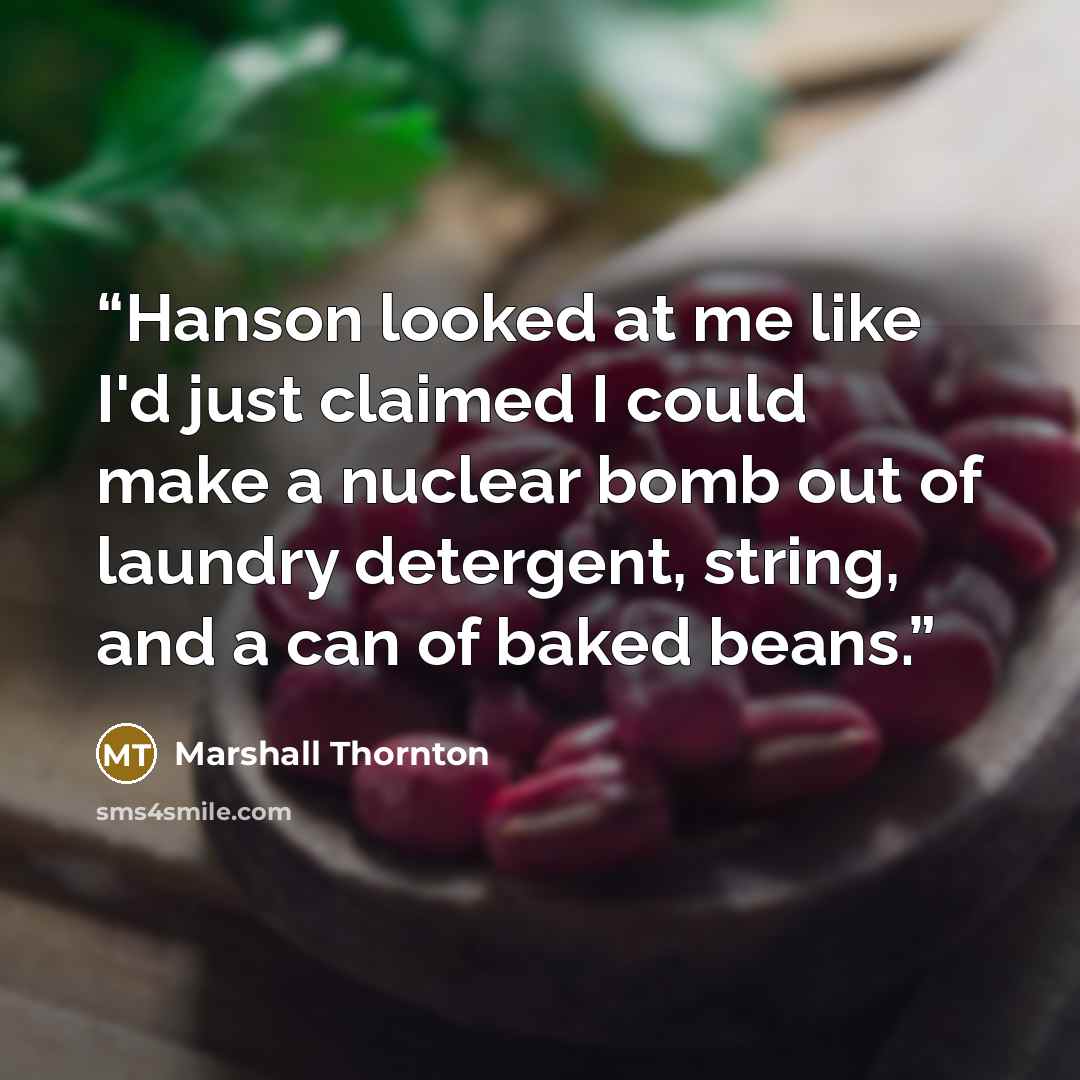 “Hanson looked at me like I'd just claimed I could make a nuclear bomb out of laundry detergent, string, and a can of baked beans.” quote by Marshall Thornton
