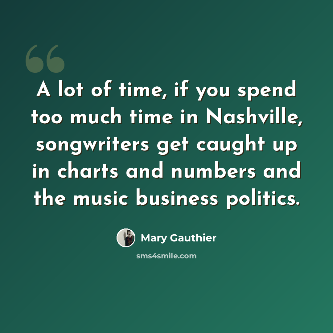 “A lot of time, if you spend too much time in Nashville, songwriters get caught up in charts and numbers and the music business politics.” quote by Mary Gauthier