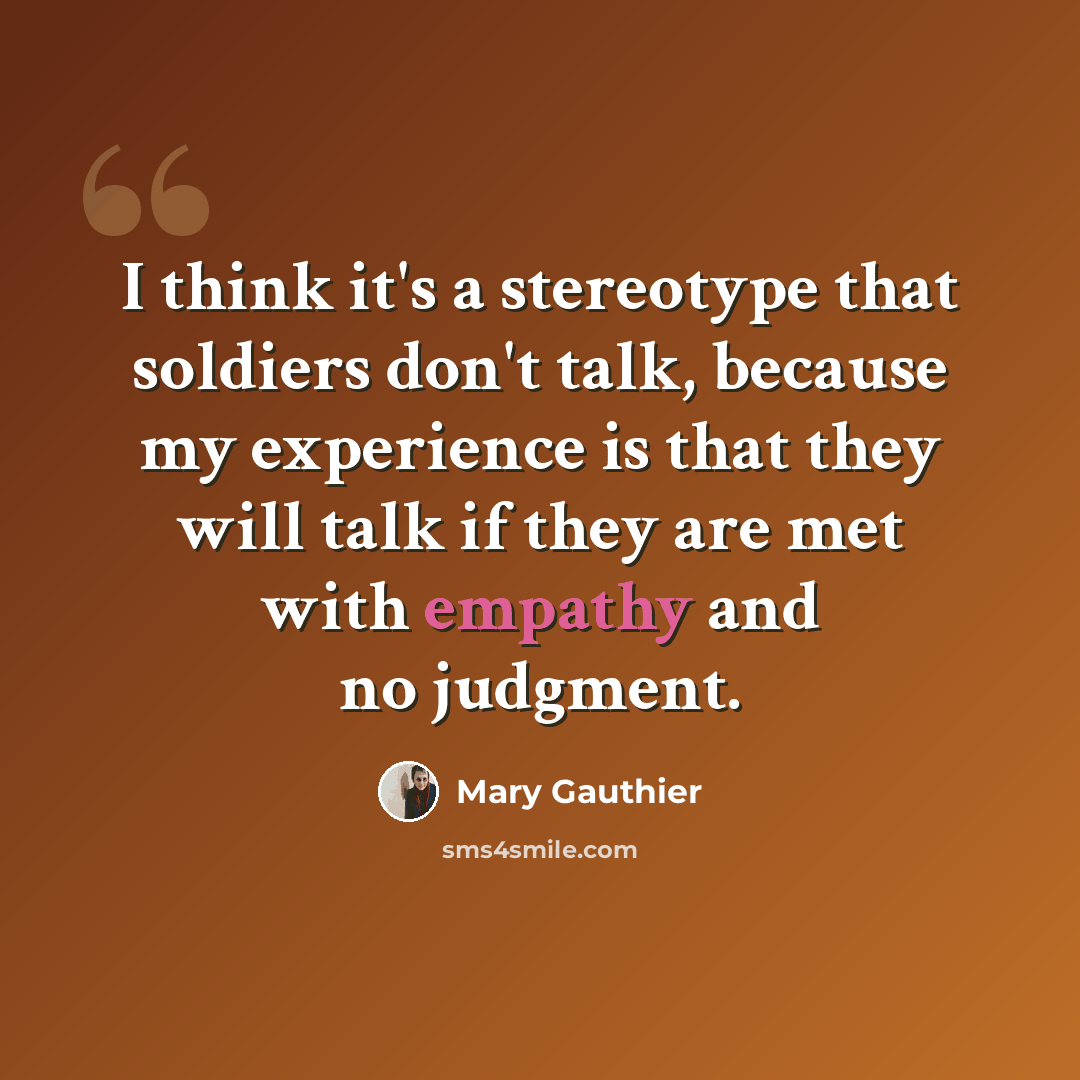 “I think it's a stereotype that soldiers don't talk, because my experience is that they will talk if they are met with empathy and no judgment.” quote by Mary Gauthier