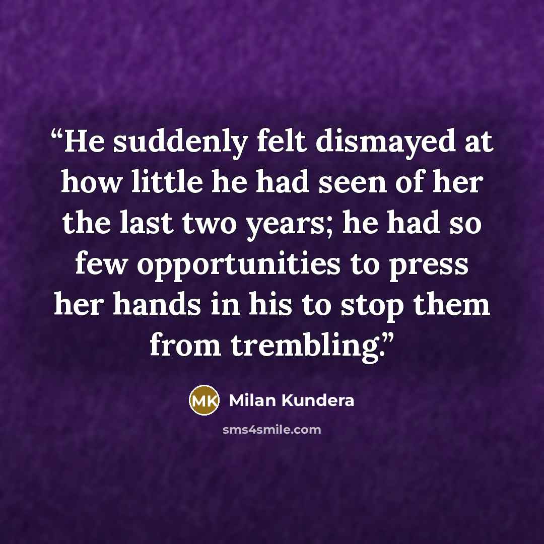“He suddenly felt dismayed at how little he had seen of her the last two years; he had so few opportunities to press her hands in his to stop them from trembling.” quote by Milan Kundera