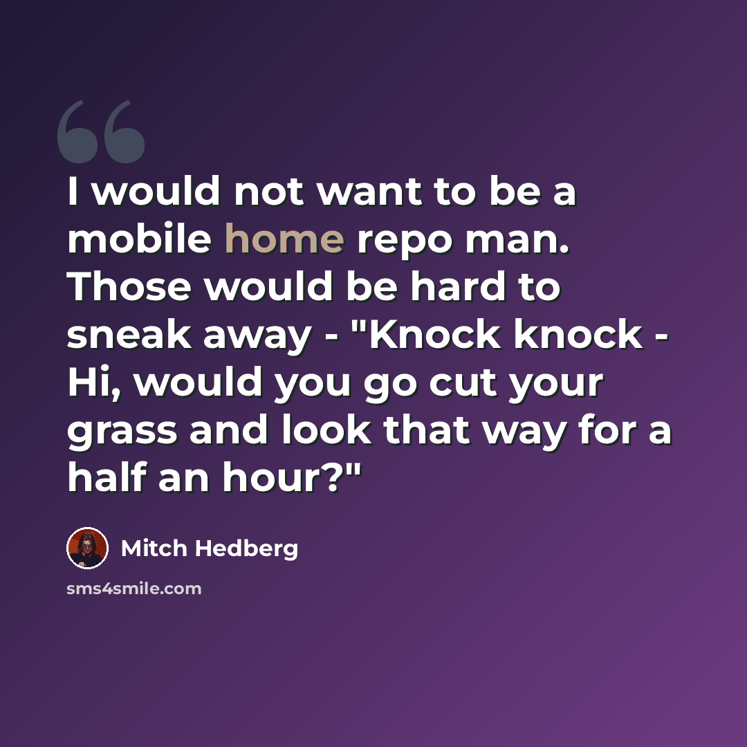 “I would not want to be a mobile home repo man. Those would be hard to sneak away - "Knock knock - Hi, would you go cut your grass and look that way for a half an hour?"” quote by Mitch Hedberg