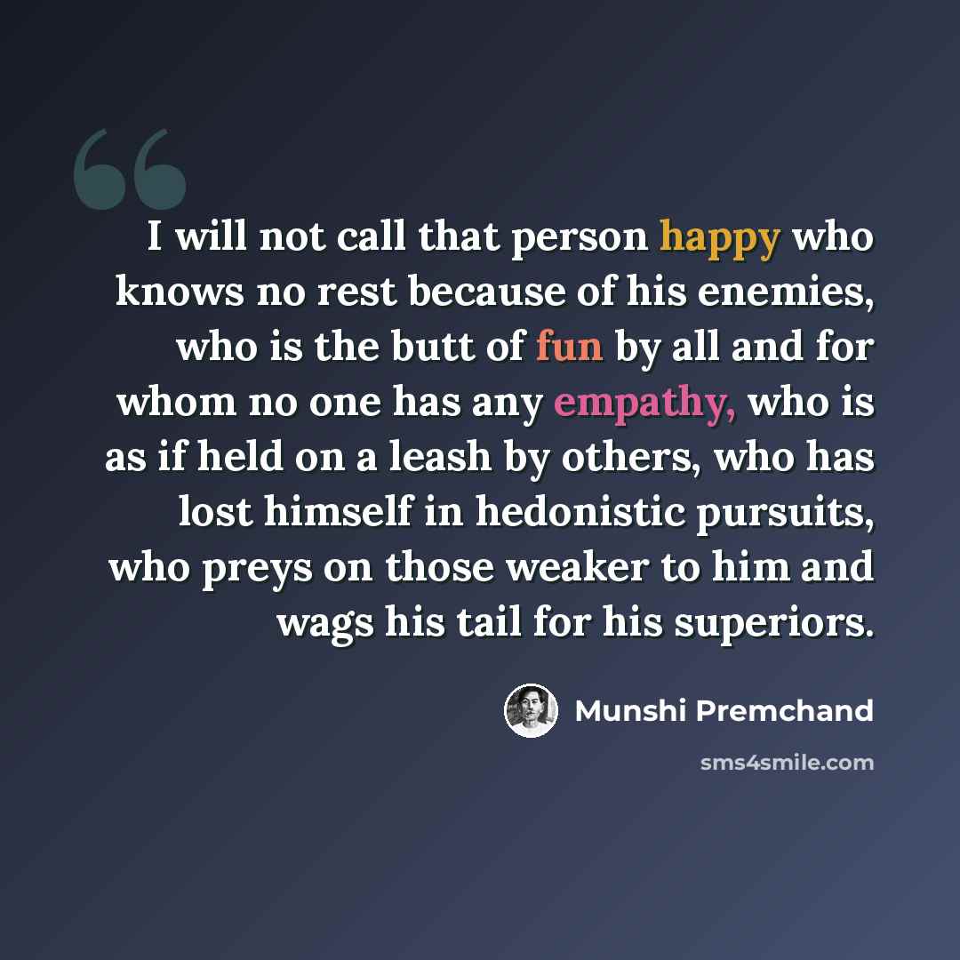 “I will not call that person happy who knows no rest because of his enemies, who is the butt of fun by all and for whom no one has any empathy, who is as if held on a leash by others, who has lost himself in hedonistic pursuits, who preys on those weaker to him and wags his tail for his superiors.” quote by Munshi Premchand