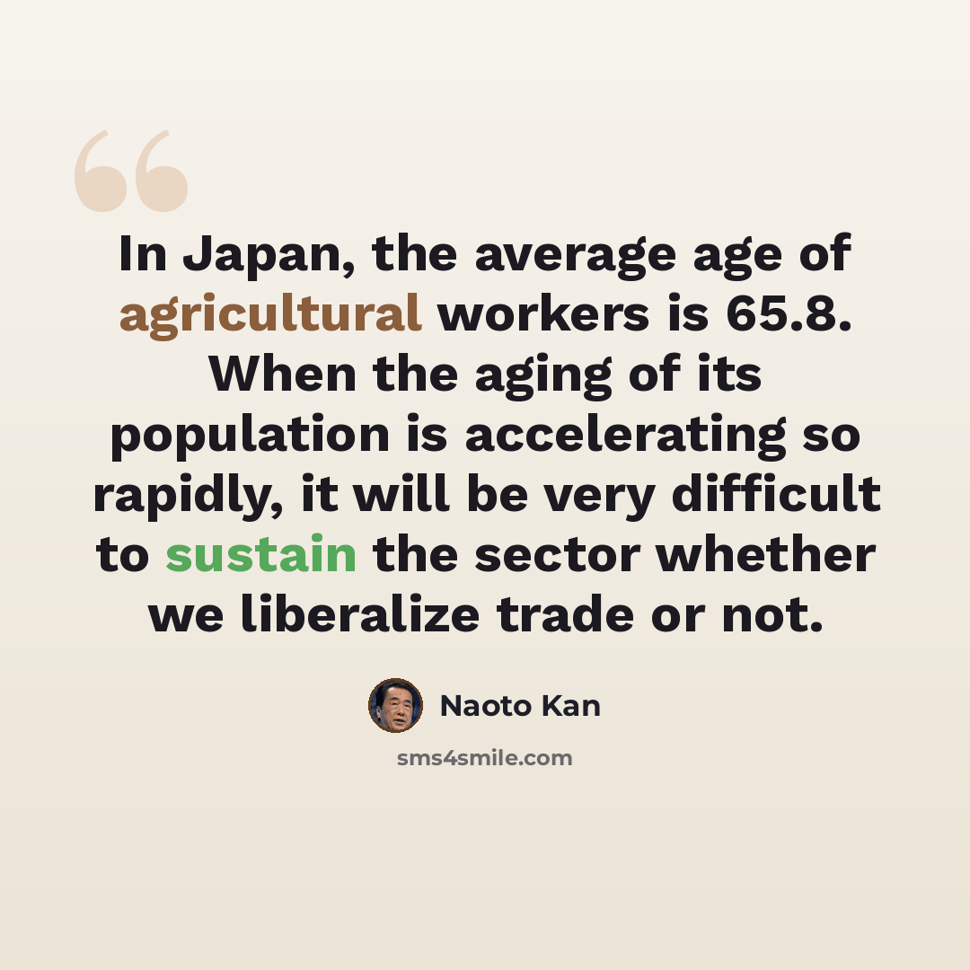 “In Japan, the average age of agricultural workers is 65.8. When the aging of its population is accelerating so rapidly, it will be very difficult to sustain the sector whether we liberalize trade or not.” quote by Naoto Kan