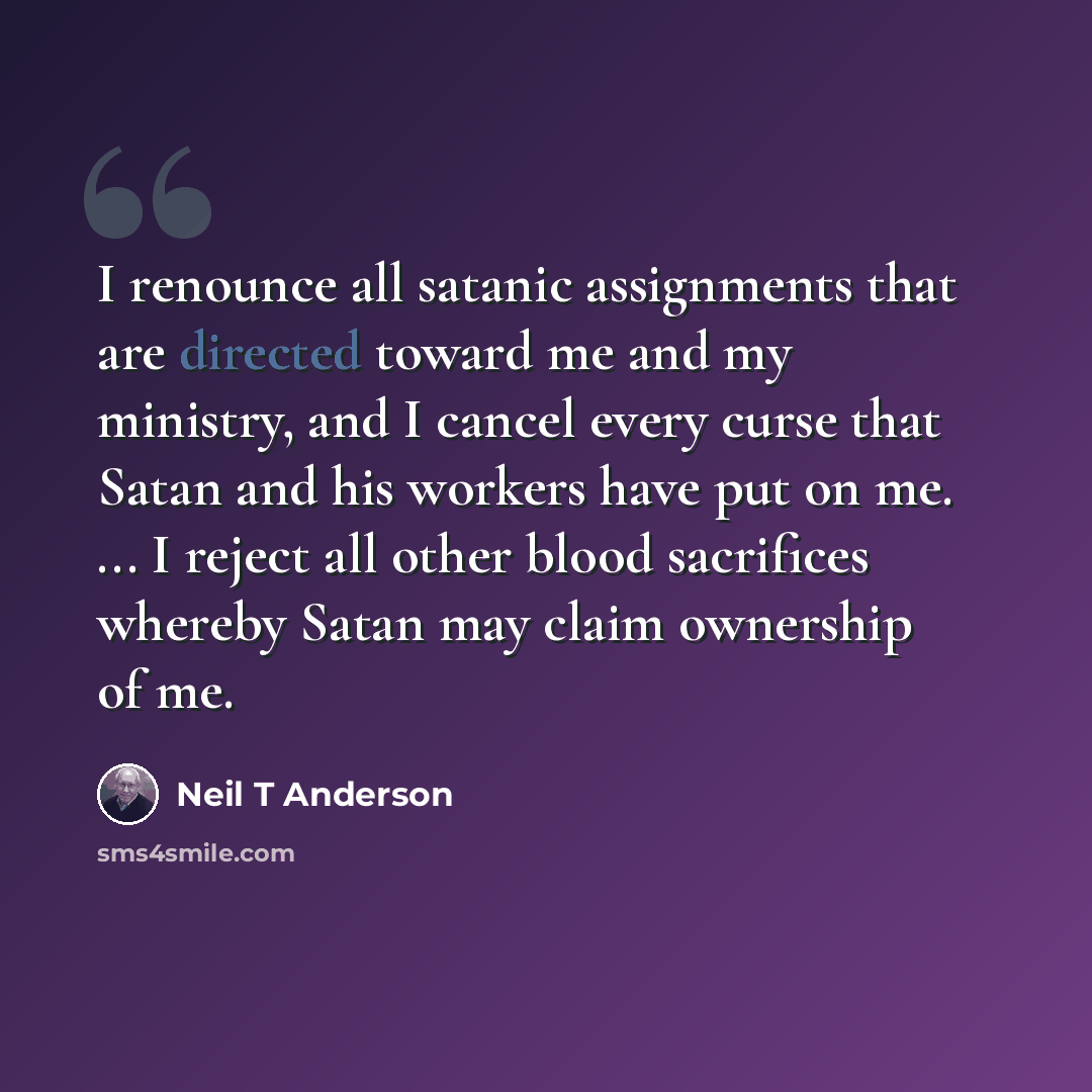 “I renounce all satanic assignments that are directed toward me and my ministry, and I cancel every curse that Satan and his workers have put on me. ... I reject all other blood sacrifices whereby Satan may claim ownership of me.” quote by Neil T Anderson