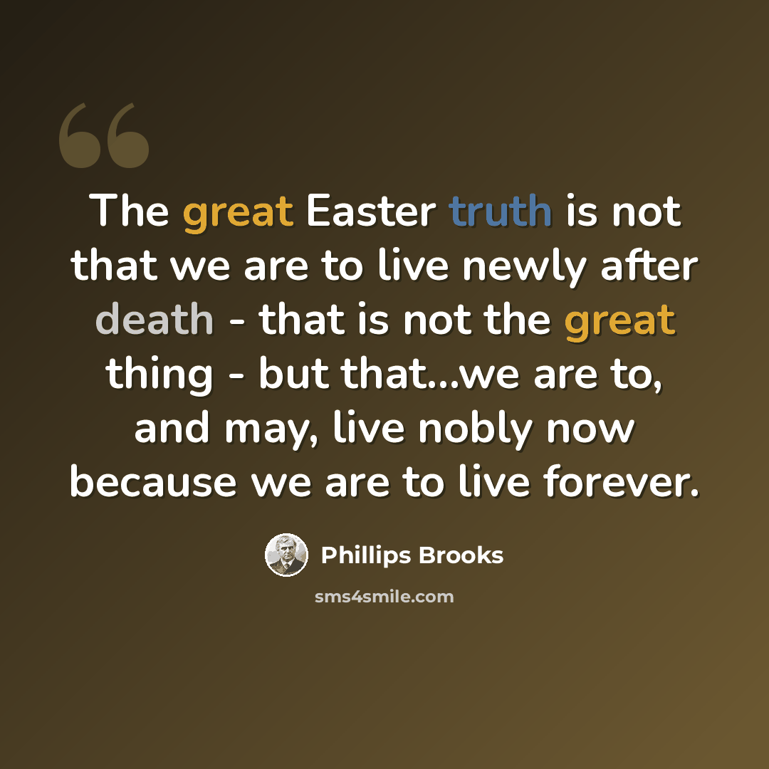 “The great Easter truth is not that we are to live newly after death - that is not the great thing - but that...we are to, and may, live nobly now because we are to live forever.” quote by Phillips Brooks
