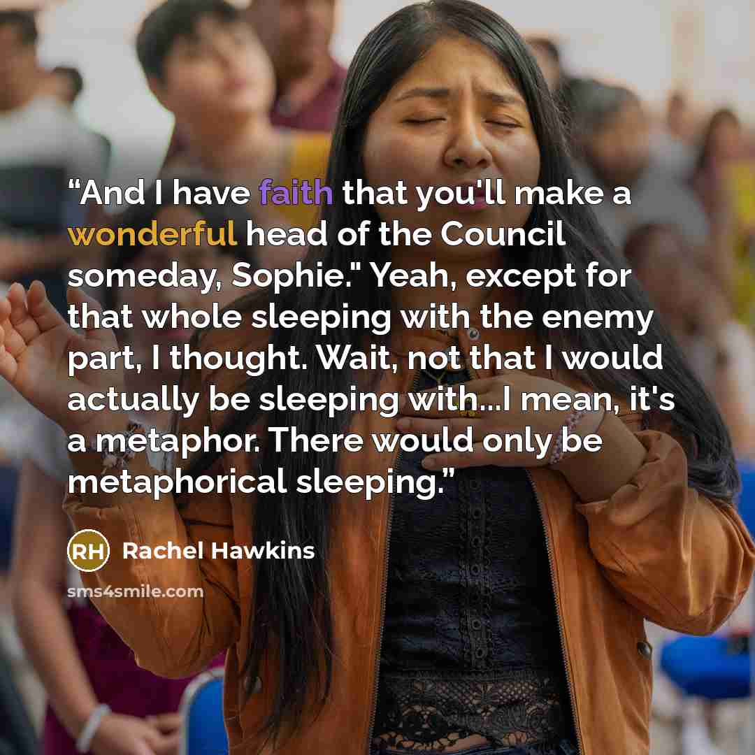 “And I have faith that you'll make a wonderful head of the Council someday, Sophie." Yeah, except for that whole sleeping with the enemy part, I thought. Wait, not that I would actually be sleeping with...I mean, it's a metaphor. There would only be metaphorical sleeping.” quote by Rachel Hawkins