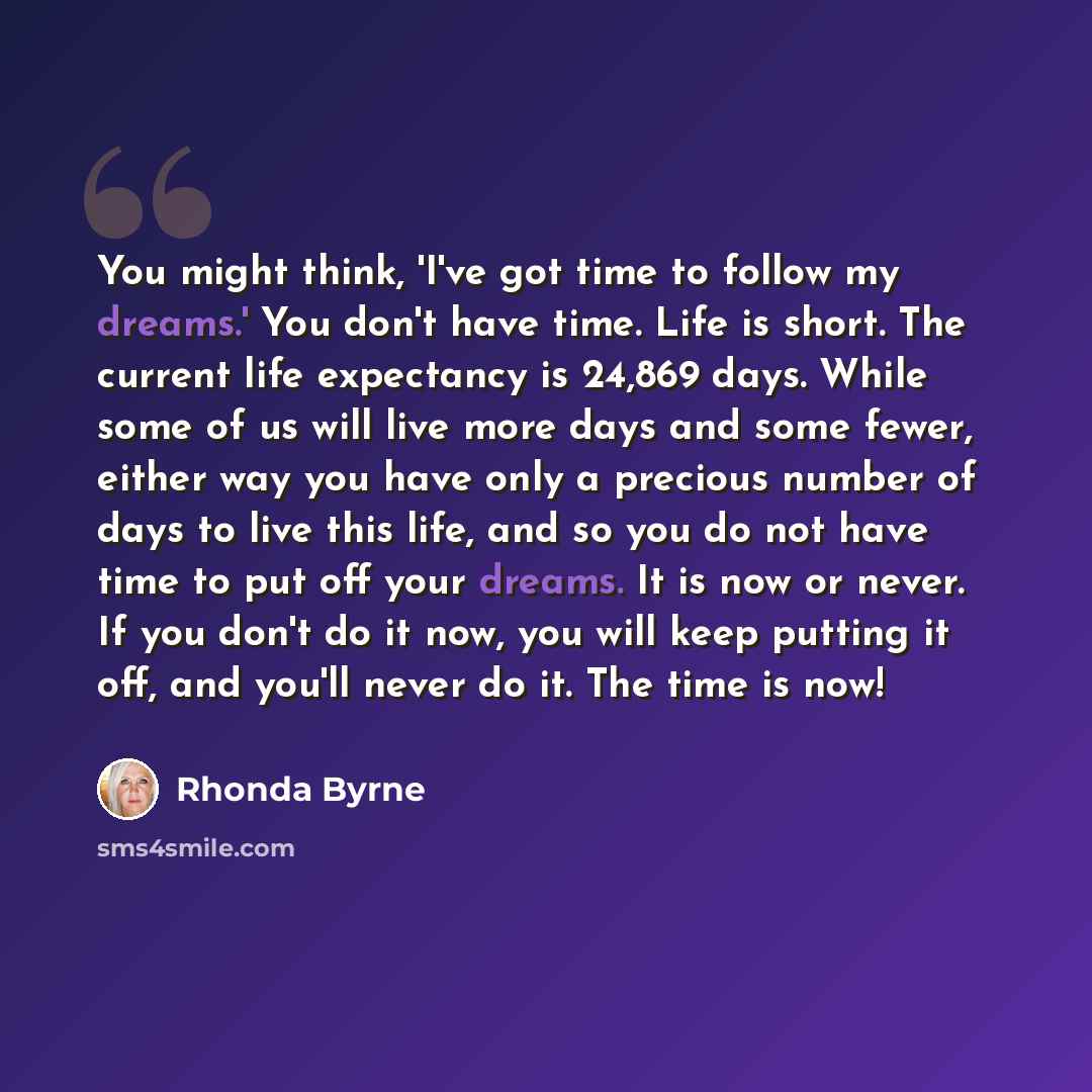 “You might think, 'I've got time to follow my dreams.' You don't have time. Life is short. The current life expectancy is 24,869 days. While some of us will live more days and some fewer, either way you have only a precious number of days to live this life, and so you do not have time to put off…” quote by Rhonda Byrne