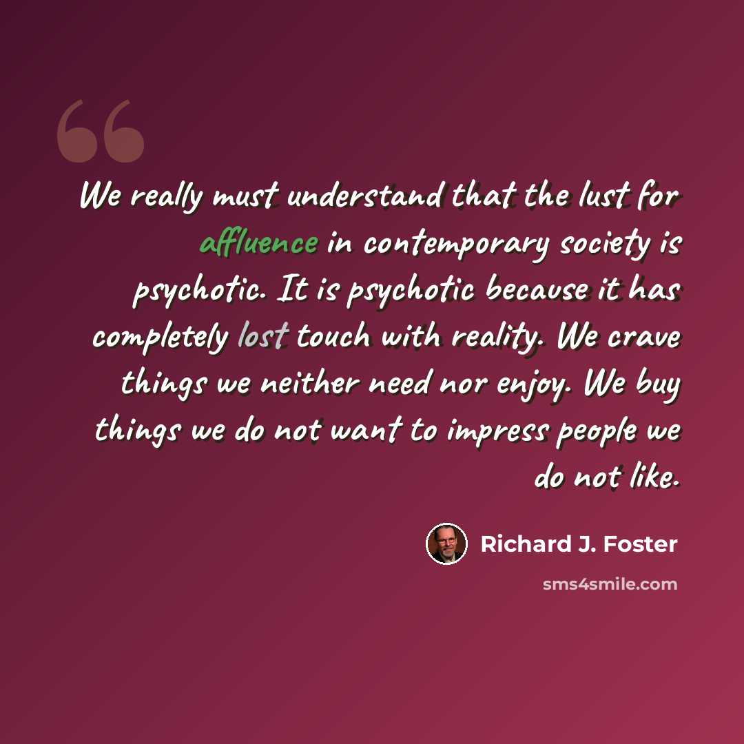 “We really must understand that the lust for affluence in contemporary society is psychotic. It is psychotic because it has completely lost touch with reality. We crave things we neither need nor enjoy. We buy things we do not want to impress people we do not like.” quote by Richard J. Foster