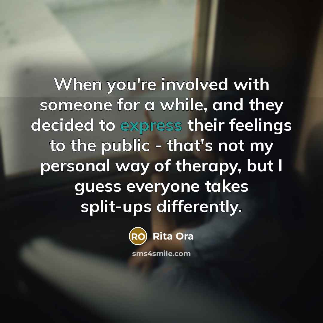 “When you're involved with someone for a while, and they decided to express their feelings to the public - that's not my personal way of therapy, but I guess everyone takes split-ups differently.” quote by Rita Ora