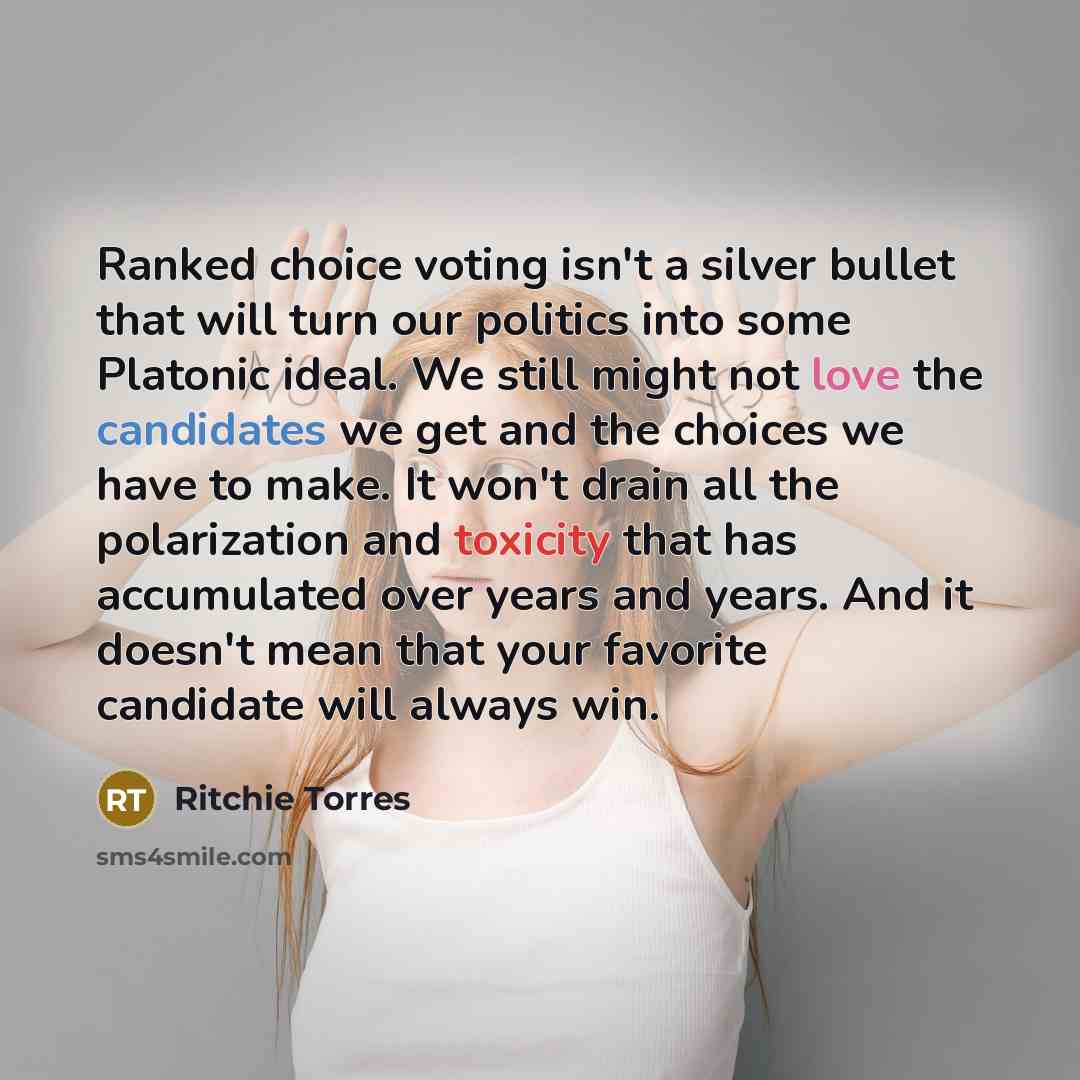 “Ranked choice voting isn't a silver bullet that will turn our politics into some Platonic ideal. We still might not love the candidates we get and the choices we have to make. It won't drain all the polarization and toxicity that has accumulated over years and years. And it doesn't mean that your…” quote by Ritchie Torres