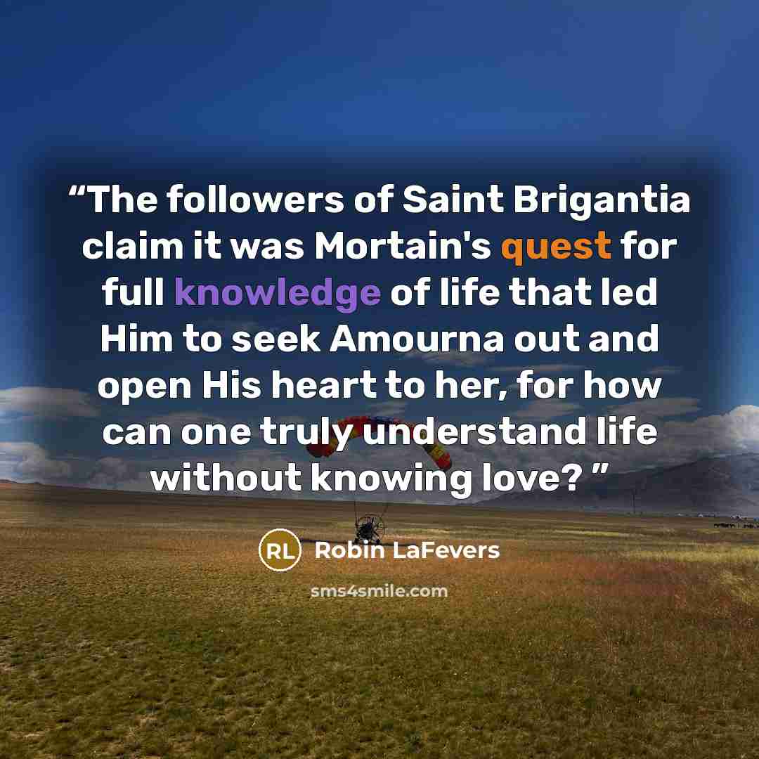 “The followers of Saint Brigantia claim it was Mortain's quest for full knowledge of life that led Him to seek Amourna out and open His heart to her, for how can one truly understand life without knowing love?” quote by Robin LaFevers