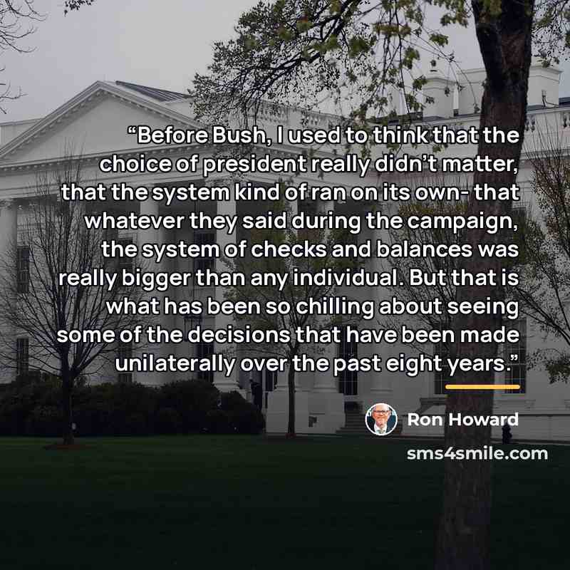 “Before Bush, I used to think that the choice of president really didn’t matter, that the system kind of ran on its own- that whatever they said during the campaign, the system of checks and balances was really bigger than any individual. But that is what has been so chilling about seeing some of…” quote by Ron Howard
