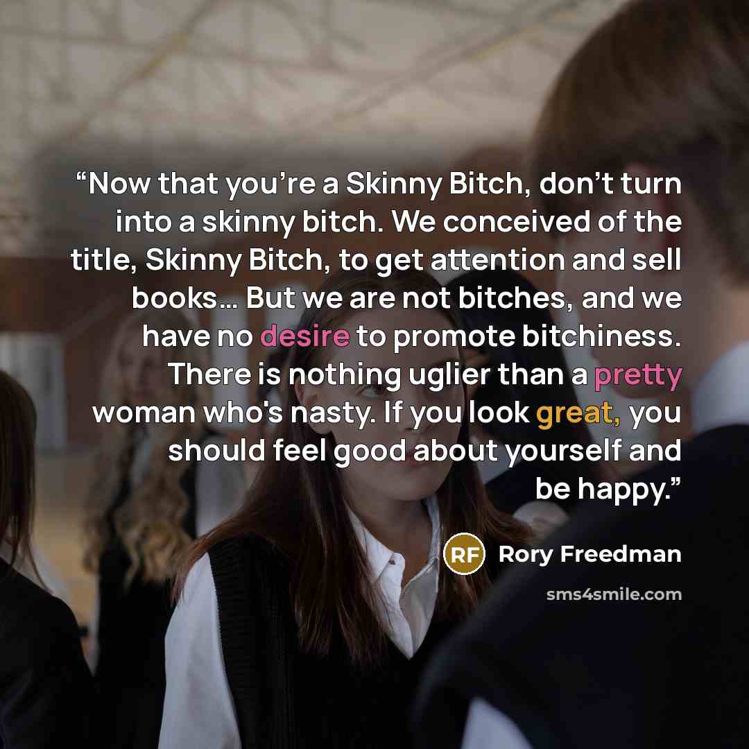 “Now that you're a Skinny Bitch, don't turn into a skinny bitch. We conceived of the title, Skinny Bitch, to get attention and sell books… But we are not bitches, and we have no desire to promote bitchiness. There is nothing uglier than a pretty woman who's nasty. If you look great, you should feel…” quote by Rory Freedman