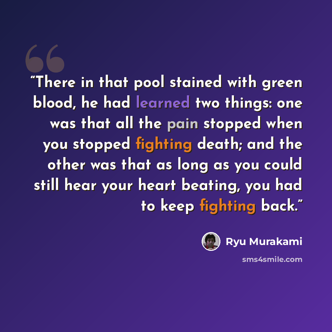 “There in that pool stained with green blood, he had learned two things: one was that all the pain stopped when you stopped fighting death; and the other was that as long as you could still hear your heart beating, you had to keep fighting back.” quote by Ryū Murakami