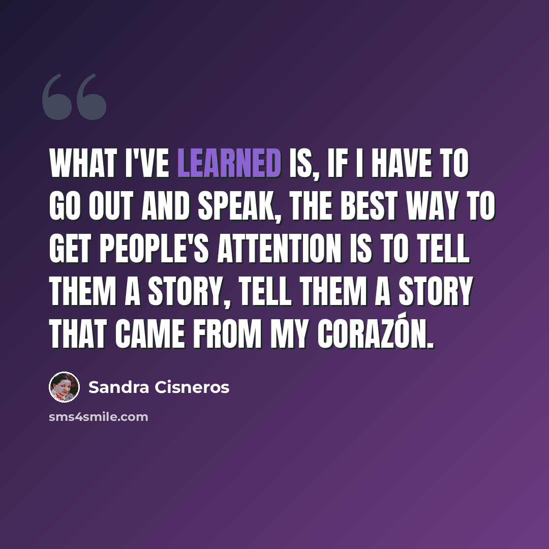 “What I've learned is, if I have to go out and speak, the best way to get people's attention is to tell them a story, tell them a story that came from my corazón.” quote by Sandra Cisneros