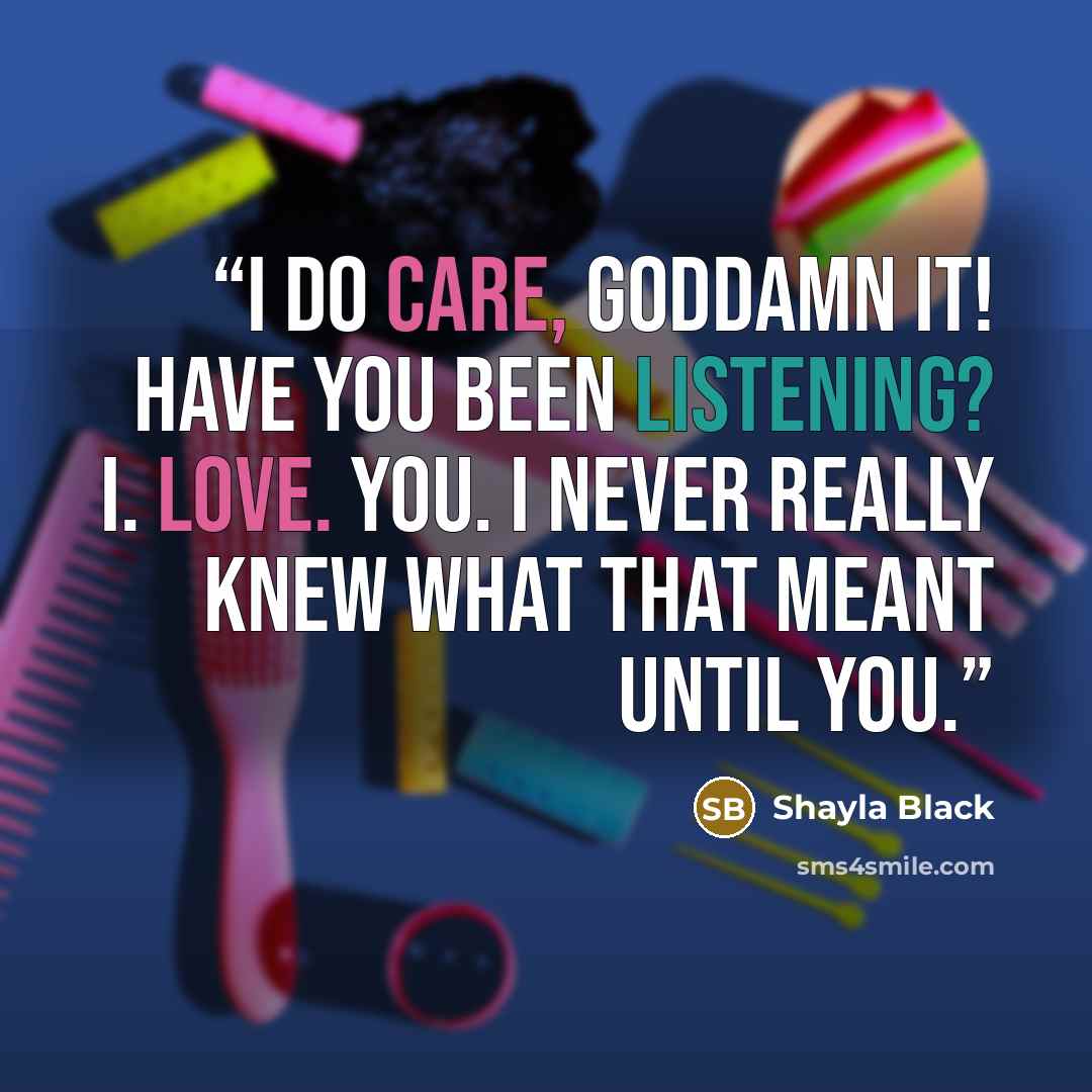 “I do care, goddamn it! Have you been listening? I. Love. You. I never really knew what that meant until you.” quote by Shayla Black
