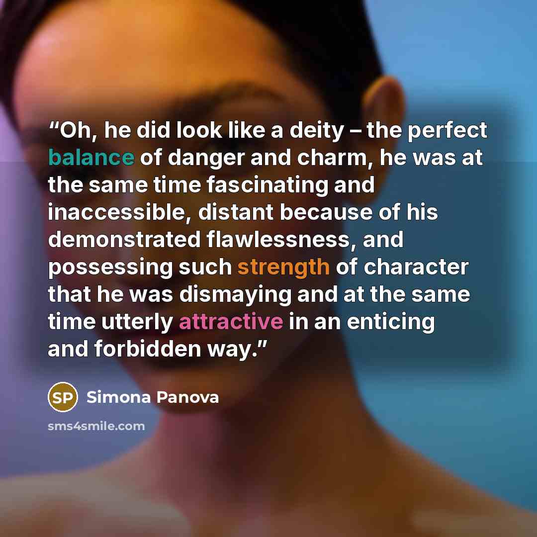 “Oh, he did look like a deity – the perfect balance of danger and charm, he was at the same time fascinating and inaccessible, distant because of his demonstrated flawlessness, and possessing such strength of character that he was dismaying and at the same time utterly attractive in an enticing and…” quote by Simona Panova