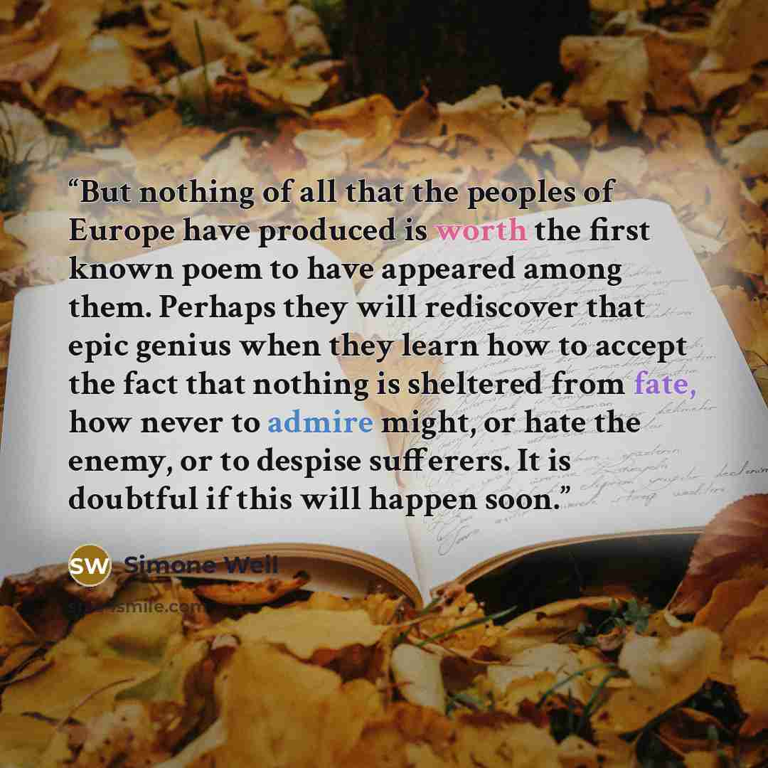 “But nothing of all that the peoples of Europe have produced is worth the first known poem to have appeared among them. Perhaps they will rediscover that epic genius when they learn how to accept the fact that nothing is sheltered from fate, how never to admire might, or hate the enemy, or to…” quote by Simone Weil