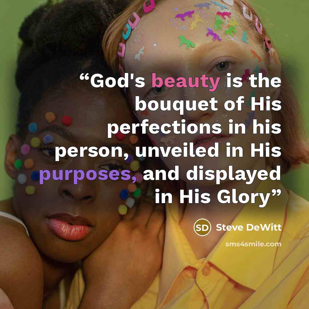 “God's beauty is the bouquet of His perfections in his person, unveiled in His purposes, and displayed in His Glory” quote by Steve DeWitt