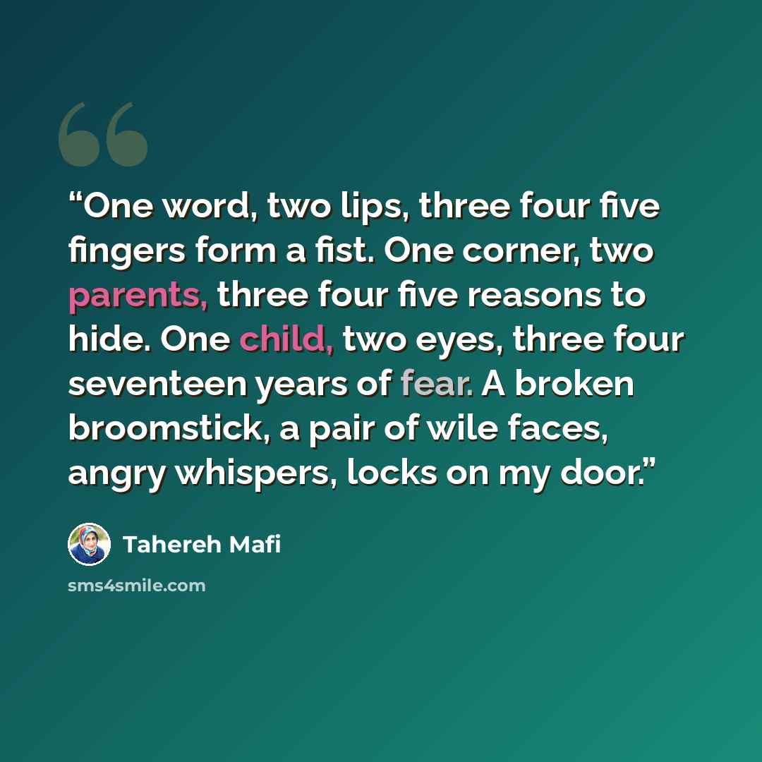 “One word, two lips, three four five fingers form a fist. One corner, two parents, three four five reasons to hide. One child, two eyes, three four seventeen years of fear. A broken broomstick, a pair of wile faces, angry whispers, locks on my door.” quote by Tahereh Mafi