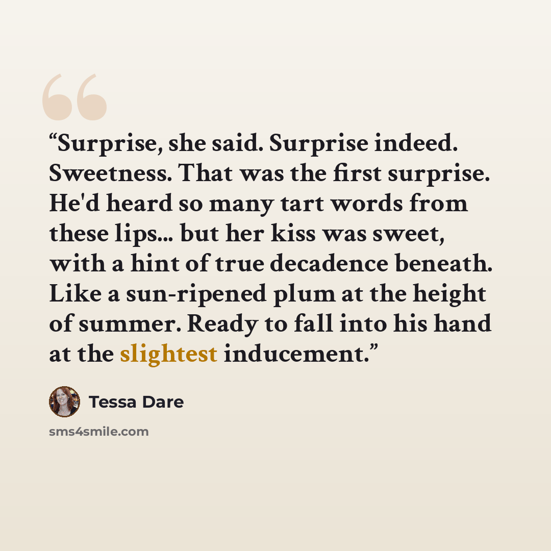 “Surprise, she said. Surprise indeed. Sweetness. That was the first surprise. He'd heard so many tart words from these lips... but her kiss was sweet, with a hint of true decadence beneath. Like a sun-ripened plum at the height of summer. Ready to fall into his hand at the slightest inducement.” quote by Tessa Dare