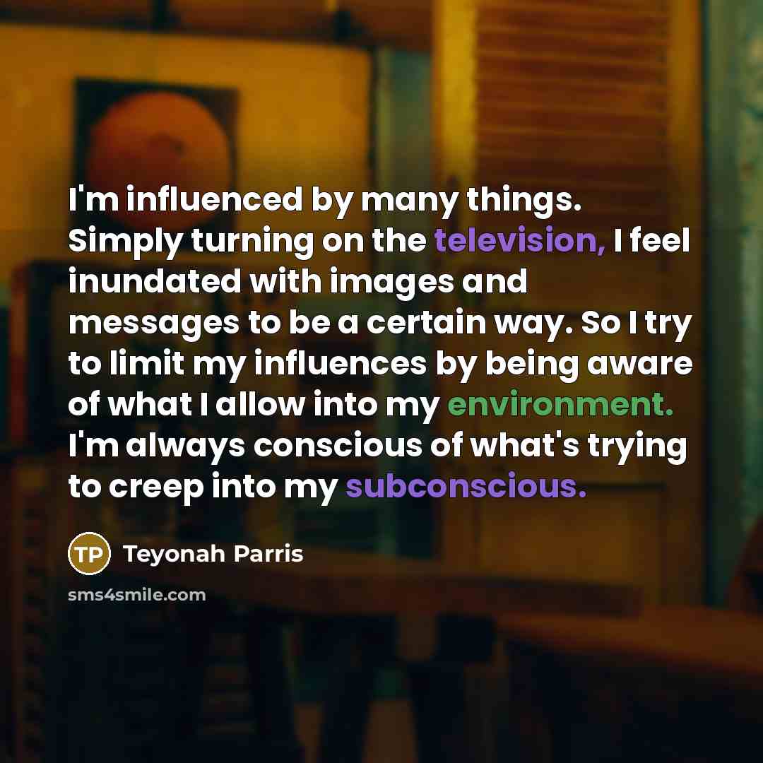 “I'm influenced by many things. Simply turning on the television, I feel inundated with images and messages to be a certain way. So I try to limit my influences by being aware of what I allow into my environment. I'm always conscious of what's trying to creep into my subconscious.” quote by Teyonah Parris