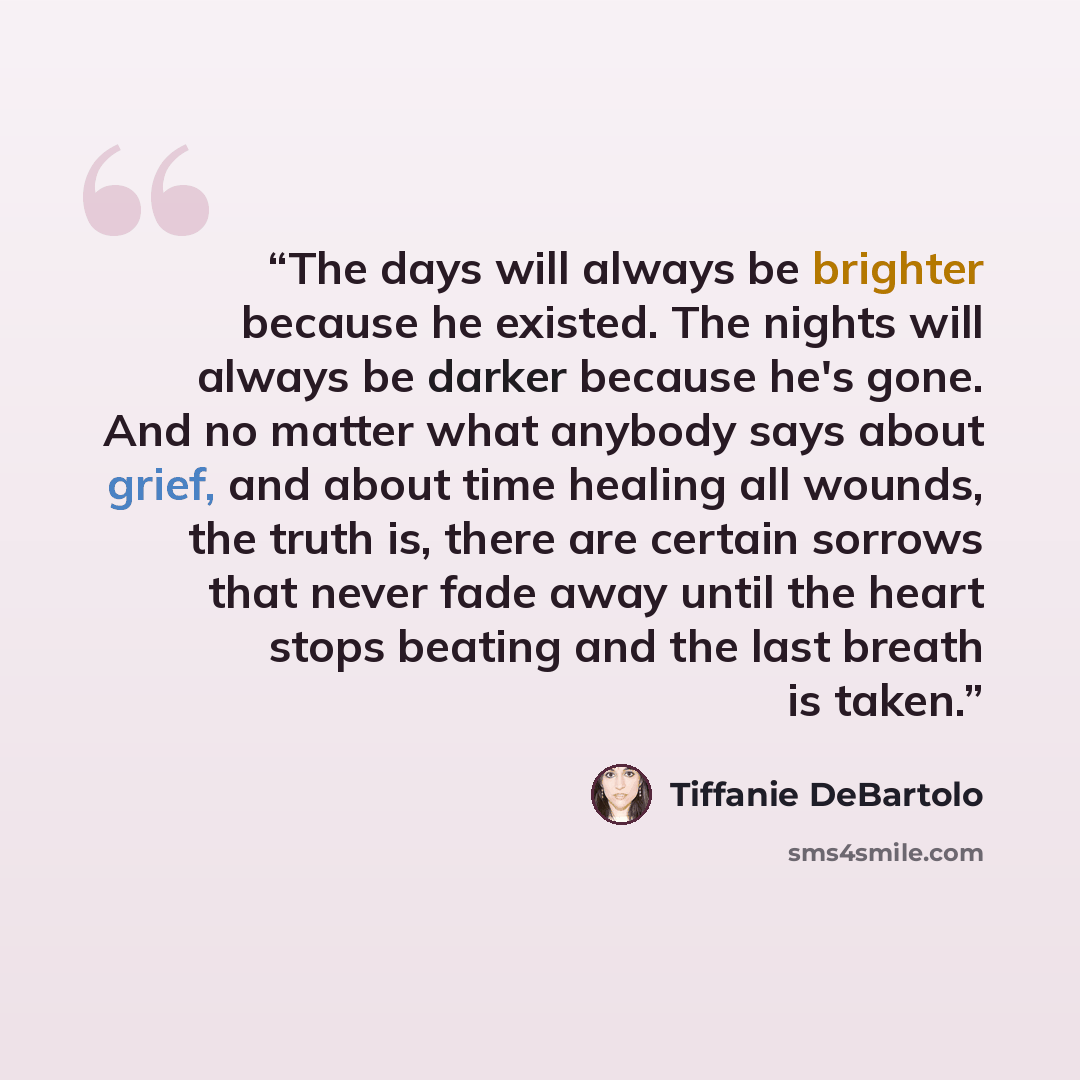 “The days will always be brighter because he existed. The nights will always be darker because he's gone. And no matter what anybody says about grief, and about time healing all wounds, the truth is, there are certain sorrows that never fade away until the heart stops beating and the last breath is…” quote by Tiffanie DeBartolo